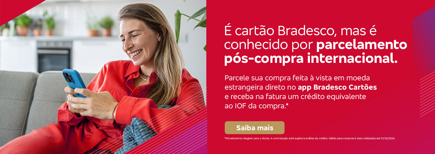 #BradescoAcessível #PraTodoMundoVer Texto: É cartão Bradesco, mas é conhecido por parcelamento pós-compra internacional. Parcele sua compra feita à vista em moeda estrangeira direto no app Bradesco Cartões e receba na fatura um crédito equivalente ao IOF da compra.* Botão: Saiba mais. Texto legal: *Parcelamento elegível para o titular. A contratação está sujeita à análise de crédito. Válido para compras à vista realizadas até 31/12/2024. Saiba mais
              Descrição da imagem: A peça publicitária é divida em duas partes. À esquerda, vemos a foto de uma mulher sorridente, segurando e olhando para um smartphone. Ela está vestindo uma roupa casual vermelha. Sobreposto, no canto direito superior da foto, vemos um triângulo vermelho e, no canto inferior um triângulo vermelho e roxo. À direita da peça, vemos um fundo vermelho, com elementos gráficos nas bordas e o texto, seguido do botão e texto legal, sobreposto. Saiba mais